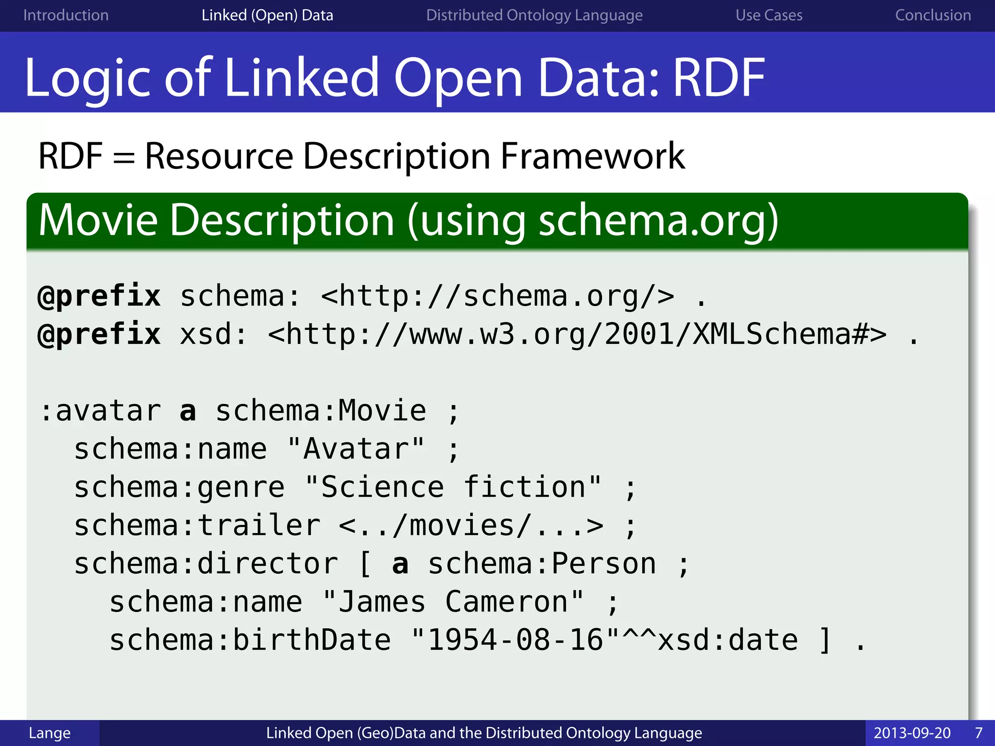Introduction Linked (Open) Data Distributed Ontology Language Use Cases Conclusion
Logic of Linked Open Data: RDF
RDF = Resource Description Framework
Movie Description (using schema.org)
@prefix schema: <http://schema.org/> .
@prefix xsd: <http://www.w3.org/2001/XMLSchema#> .
:avatar a schema:Movie ;
schema:name "Avatar" ;
schema:genre "Science fiction" ;
schema:trailer <../movies/...> ;
schema:director [ a schema:Person ;
schema:name "James Cameron" ;
schema:birthDate "1954-08-16"^^xsd:date ] .
Lange Linked Open (Geo)Data and the Distributed Ontology Language 2013-09-20 7
 