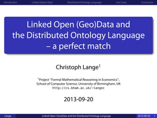 Introduction Linked (Open) Data Distributed Ontology Language Use Cases Conclusion
Linked Open (Geo)Data and
the Distributed Ontology Language
– a perfect match
Christoph Lange1
1Project ‘‘Formal Mathematical Reasoning in Economics’’,
School of Computer Science, University of Birmingham, UK
http://cs.bham.ac.uk/~langec
2013-09-20
Lange Linked Open (Geo)Data and the Distributed Ontology Language 2013-09-20 1
 