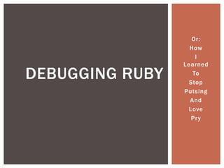 Or:
How
I
Learned
To
Stop
Putsing
And
Love
Pry
DEBUGGING RUBY
 