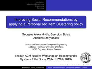 Introduction
Algorithmic Components
Experiments
Summary

Improving Social Recommendations by
applying a Personalized Item Clustering policy
Georgios Alexandridis, Georgios Siolas
Andreas Stafylopatis
School of Electrical and Computer Engineering
National Technical University of Athens
15780 Zografou, Athens, Greece

The 5th ACM RecSys Workshop on Recommender
Systems & the Social Web (RSWeb 2013)
Alexandridis, Siolas, Stafylopatis

Social Recommendations via Personalized Item Clustering

 