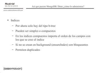 Así que pusiste MongoDB. Dime ¿cómo lo administras?

●

Indices
–

Por ahora solo hay del tipo b-tree

–

Pueden ser simples o compuestos

–

En los indices compuestos importa el orden de los campos con
los que se creo el indice

–

Si no se crean en background (ensureIndex) son bloqueantes

–

Permiten duplicados

 