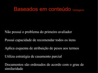 Baseados em conteúdo Vantagens

Não possui o problema do primeiro avaliador
Possui capacidade de recomendar todos os itens
Aplica esquema de atribuição de pesos aos termos
Utiliza estratégia de casamento parcial
Documentos são ordenados de acordo com o grau de
similaridade

 