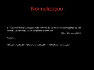 Normalização

1 - Case Folding : processo de conversão de todos os caracteres de um
mesmo documento para um formato comum.
Silla e Kaestner (2002)
Exemplo:
“Objeto”, “oBjEtO”, “OBjEtO”, “oBEJTO” = “OBJETO” ou “objeto”

 