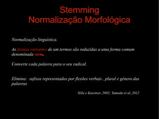 Stemming
Normalização Morfológica
Normalização linguística.
As formas variantes de um termos são reduzidas a uma forma comum
denominada stem.
Converte cada palavra para o seu radical.
Elimina: sufixos representados por flexões verbais , plural e gênero das
palavras
Silla e Kaestner, 2002; Yamada et al.,2012

 