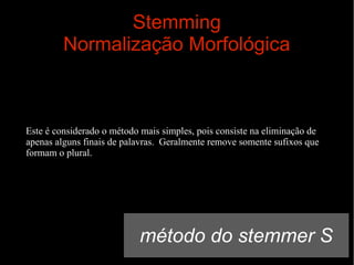 Stemming
Normalização Morfológica

Este é considerado o método mais simples, pois consiste na eliminação de
apenas alguns finais de palavras. Geralmente remove somente sufixos que
formam o plural.

método do stemmer S

 
