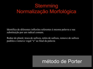 Stemming
Normalização Morfológica

Identifica de diferentes inflexões referentes à mesma palavra e sua
substituição por um radical comum.
Reduz do plural, troca de sufixos, retira de sufixos, remove de sufixos
padrões e remove vogal “e” ao final da palavra

método de Porter

 