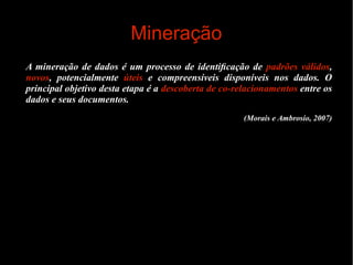 Mineração
A mineração de dados é um processo de identiﬁcação de padrões válidos,
novos, potencialmente úteis e compreensíveis disponíveis nos dados. O
principal objetivo desta etapa é a descoberta de co-relacionamentos entre os
dados e seus documentos.
(Morais e Ambrosio, 2007)

 
