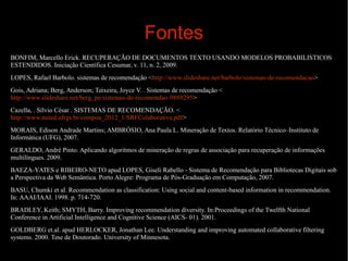 Fontes
BONFIM, Marcello Erick. RECUPERAÇÃO DE DOCUMENTOS TEXTO USANDO MODELOS PROBABILISTICOS
ESTENDIDOS. Iniciação Científica Cesumar, v. 11, n. 2, 2009.
LOPES, Rafael Barbolo. sistemas de recomendação <http://www.slideshare.net/barbolo/sistemas-de-recomendacao>
Gois, Adriana; Berg, Anderson; Teixeira, Joyce V. . Sistemas de recomendação <
http://www.slideshare.net/berg_pe/sistemas-de-recomendao-9889295>
Cazella, . Sílvio César . SISTEMAS DE RECOMENDAÇÃO. <
http://www.nuted.ufrgs.br/compoa_2012_1/SRFColaborativa.pdf>
MORAIS, Edison Andrade Martins; AMBRÓSIO, Ana Paula L. Mineração de Textos. Relatório Técnico–Instituto de
Informática (UFG), 2007.
GERALDO, André Pinto. Aplicando algoritmos de mineração de regras de associação para recuperação de informações
multilíngues. 2009.
BAEZA-YATES e RIBEIRO-NETO apud LOPES, Giseli Rabello - Sistema de Recomendação para Bibliotecas Digitais sob
a Perspectiva da Web Semântica. Porto Alegre: Programa de Pós-Graduação em Computação, 2007.
BASU, Chumki et al. Recommendation as classification: Using social and content-based information in recommendation.
In: AAAI/IAAI. 1998. p. 714-720.
BRADLEY, Keith; SMYTH, Barry. Improving recommendation diversity. In:Proceedings of the Twelfth National
Conference in Artificial Intelligence and Cognitive Science (AICS- 01). 2001.
GOLDBERG et.al. apud HERLOCKER, Jonathan Lee. Understanding and improving automated collaborative filtering
systems. 2000. Tese de Doutorado. University of Minnesota.

 