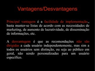 Vantagens/Desvantagens
Principal vantagem é a facilidade de implementação.,
basta manter-se listas de acordo com as necessidades de
marketing, de aumento de lucratividade, de disseminação
de informações, etc.
A desvantagem é que as recomendações não são
dirigidas a cada usuário independentemente, mas sim a
todos os usuários sem distinção, ou seja ao público em
geral, não sendo personalizadas para um usuário
específico.

 