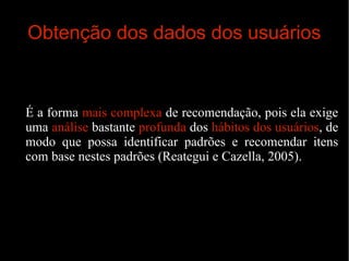 Obtenção dos dados dos usuários

É a forma mais complexa de recomendação, pois ela exige
uma análise bastante profunda dos hábitos dos usuários, de
modo que possa identificar padrões e recomendar itens
com base nestes padrões (Reategui e Cazella, 2005).

 