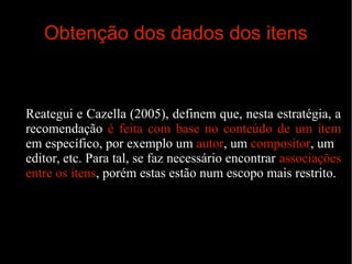 Obtenção dos dados dos itens

Reategui e Cazella (2005), definem que, nesta estratégia, a
recomendação é feita com base no conteúdo de um item
em específico, por exemplo um autor, um compositor, um
editor, etc. Para tal, se faz necessário encontrar associações
entre os itens, porém estas estão num escopo mais restrito.

 