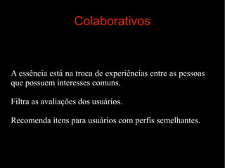 Colaborativos

A essência está na troca de experiências entre as pessoas
que possuem interesses comuns.
Filtra as avaliações dos usuários.
Recomenda itens para usuários com perfis semelhantes.

 