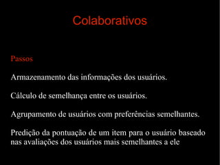 Colaborativos
Passos
Armazenamento das informações dos usuários.
Cálculo de semelhança entre os usuários.
Agrupamento de usuários com preferências semelhantes.
Predição da pontuação de um item para o usuário baseado
nas avaliações dos usuários mais semelhantes a ele

 