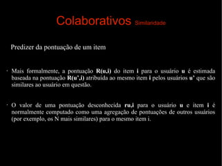 Colaborativos Similaridade
Predizer da pontuação de um item

•

•

Mais formalmente, a pontuação R(u,i) do item i para o usuário u é estimada
baseada na pontuação R(u’,i) atribuída ao mesmo item i pelos usuários u’ que são
similares ao usuário em questão.
O valor de uma pontuação desconhecida ru,i para o usuário u e item i é
normalmente computado como uma agregação de pontuações de outros usuários
(por exemplo, os N mais similares) para o mesmo item i.

 