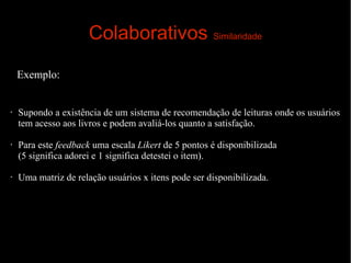 Colaborativos Similaridade
Exemplo:

•

•

•

Supondo a existência de um sistema de recomendação de leituras onde os usuários
tem acesso aos livros e podem avaliá-los quanto a satisfação.
Para este feedback uma escala Likert de 5 pontos é disponibilizada
(5 significa adorei e 1 significa detestei o item).
Uma matriz de relação usuários x itens pode ser disponibilizada.

 