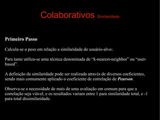 Colaborativos Similaridade
Primeiro Passo
Calcula-se o peso em relação a similaridade do usuário-alvo:.
Para tanto utiliza-se uma técnica denominada de “k-nearest-neighbor” ou “userbased”.
A definição da similaridade pode ser realizada através de diversos coeficientes,
sendo mais comumente aplicado o coeficiente de correlação de Pearson.
Observa-se a necessidade de mais de uma avaliação em comum para que a
correlação seja viável, e os resultados variam entre 1 para similaridade total, e -1
para total dissimilaridade.

 