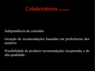 Colaborativos Vantagens

Independência de conteúdo
Geração de recomendações baseadas em preferências dos
usuários
Possibilidade de produzir recomendações inesperadas e de
alta qualidade.

 