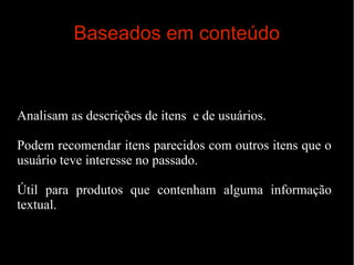 Baseados em conteúdo

Analisam as descrições de itens e de usuários.
Podem recomendar itens parecidos com outros itens que o
usuário teve interesse no passado.
Útil para produtos que contenham alguma informação
textual.

 