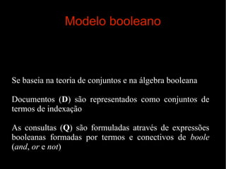 Modelo booleano

Se baseia na teoria de conjuntos e na álgebra booleana
Documentos (D) são representados como conjuntos de
termos de indexação
As consultas (Q) são formuladas através de expressões
booleanas formadas por termos e conectivos de boole
(and, or e not)

 