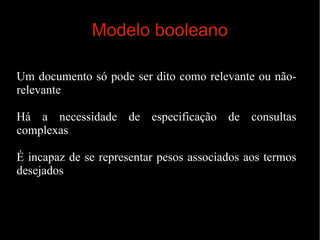 Modelo booleano
Um documento só pode ser dito como relevante ou nãorelevante
Há a necessidade de especificação de consultas
complexas
É incapaz de se representar pesos associados aos termos
desejados

 