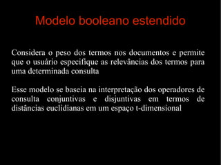 Modelo booleano estendido
Considera o peso dos termos nos documentos e permite
que o usuário especifique as relevâncias dos termos para
uma determinada consulta
Esse modelo se baseia na interpretação dos operadores de
consulta conjuntivas e disjuntivas em termos de
distâncias euclidianas em um espaço t-dimensional

 