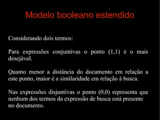 Modelo booleano estendido
Considerando dois termos:
Para expressões conjuntivas o ponto (1,1) é o mais
desejável.
Quanto menor a distância do documento em relação a
este ponto, maior é a similaridade em relação à busca.
Nas expressões disjuntivas o ponto (0,0) representa que
nenhum dos termos da expressão de busca está presente
no documento.

 