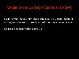Modelo de Espaço Vetorial (VSM)
Cada termo possuí um peso atrelado a si, para permitir
distinção entre os termos de acordo com sua importância.
Os pesos podem variar entre 0 e 1.

 