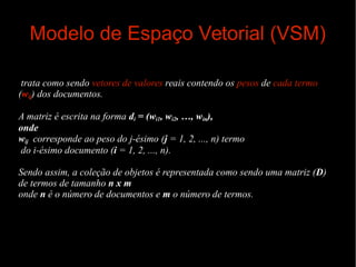 Modelo de Espaço Vetorial (VSM)
trata como sendo vetores de valores reais contendo os pesos de cada termo
(wij) dos documentos.
A matriz é escrita na forma di = (wi1, wi2, …, win),
onde
wij corresponde ao peso do j-ésimo (j = 1, 2, ..., n) termo
do i-ésimo documento (i = 1, 2, ..., n).
Sendo assim, a coleção de objetos é representada como sendo uma matriz (D)
de termos de tamanho n x m
onde n é o número de documentos e m o número de termos.

 