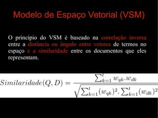 Modelo de Espaço Vetorial (VSM)
O princípio do VSM é baseado na correlação inversa
entre a distância ou ângulo entre vetores de termos no
espaço e a similaridade entre os documentos que eles
representam.

 