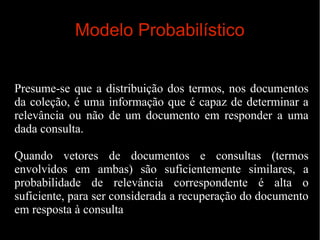 Modelo Probabilístico
Presume-se que a distribuição dos termos, nos documentos
da coleção, é uma informação que é capaz de determinar a
relevância ou não de um documento em responder a uma
dada consulta.
Quando vetores de documentos e consultas (termos
envolvidos em ambas) são suficientemente similares, a
probabilidade de relevância correspondente é alta o
suficiente, para ser considerada a recuperação do documento
em resposta à consulta

 