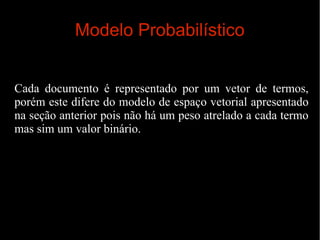 Modelo Probabilístico
Cada documento é representado por um vetor de termos,
porém este difere do modelo de espaço vetorial apresentado
na seção anterior pois não há um peso atrelado a cada termo
mas sim um valor binário.

 