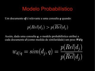 Modelo Probabilístico
Um documento dj é relevante a uma consulta q quando:

Assim, dada uma consulta q, o modelo probabilístico atribui a
cada documento d (como medida de similaridade) um peso Wd/q

 