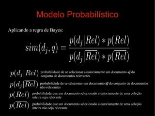 Modelo Probabilístico
Aplicando a regra de Bayes:

probabilidade de se selecionar aleatoriamente um documento dj do
conjunto de documentos relevantes
probabilidade de se selecionar um documento dj do conjunto de documentos
não-relevantes
probabilidade que um documento selecionado aleatoriamente de uma coleção
inteira seja relevante
probabilidade que um documento selecionado aleatoriamente de uma coleção
inteira não seja relevante

 