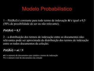Modelo Probabilístico
1 – P(ti|Rel) é constante para todo termo de indexação ki e igual a 0,5
(50% de possibilidade de ser ou não relevante);
P(ti|Rel) = 0,5
2 – a distribuição dos termos de indexação entre os documentos nãorelevantes pode ser aproximada da distribuição dos termos de indexação
entre os todos documentos da coleção;
P(ti|Rel) = ni / N
ni é o número de documentos que contém o termo de indexação
N é o número total de documentos da coleção

 