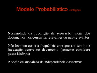 Modelo Probabilístico vantagens

Necessidade da suposição da separação inicial dos
documentos nos conjuntos relevantes ou não-relevantes
Não leva em conta a frequência com que um termo de
indexação ocorre no documento (somente considera
pesos binários)
Adoção da suposição da independência dos termos

 