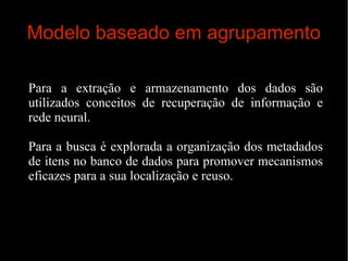 Modelo baseado em agrupamento
Para a extração e armazenamento dos dados são
utilizados conceitos de recuperação de informação e
rede neural.
Para a busca é explorada a organização dos metadados
de itens no banco de dados para promover mecanismos
eficazes para a sua localização e reuso.

 