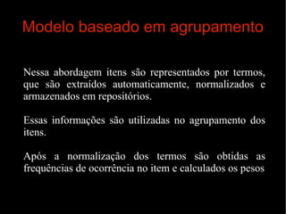 Modelo baseado em agrupamento
Nessa abordagem itens são representados por termos,
que são extraídos automaticamente, normalizados e
armazenados em repositórios.
Essas informações são utilizadas no agrupamento dos
itens.
Após a normalização dos termos são obtidas as
frequências de ocorrência no item e calculados os pesos

 