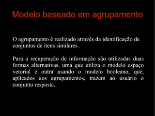 Modelo baseado em agrupamento
O agrupamento é realizado através da identificação de
conjuntos de itens similares.
Para a recuperação de informação são utilizadas duas
formas alternativas, uma que utiliza o modelo espaço
vetorial e outra usando o modelo booleano, que,
aplicados aos agrupamentos, trazem ao usuário o
conjunto resposta.

 