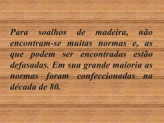 Para soalhos de madeira, não
encontram-se muitas normas e, as
que podem ser encontradas estão
defasadas. Em sua grande maioria as
normas foram confeccionadas na
década de 80.

 