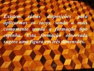 Existem várias disposições para
aplicarmos os tacos, sendo a mais
comumente usada a formação tipo
espinha. Esta formação observada
sugere uma figura em três dimensões.

 