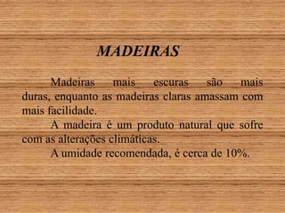 MADEIRAS
Madeiras
mais
escuras
são
mais
duras, enquanto as madeiras claras amassam com
mais facilidade.
A madeira é um produto natural que sofre
com as alterações climáticas.
A umidade recomendada, é cerca de 10%.

 