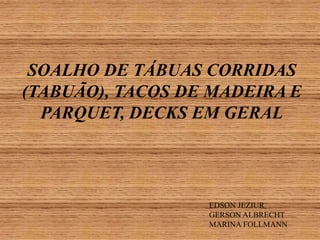 SOALHO DE TÁBUAS CORRIDAS
(TABUÃO), TACOS DE MADEIRA E
PARQUET, DECKS EM GERAL

EDSON JEZIUR
GERSON ALBRECHT
MARINA FOLLMANN

 
