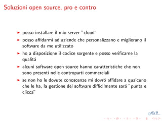 Soluzioni open source, pro e contro

posso installare il mio server ”cloud”
posso aﬃdarmi ad aziende che personalizzano e migliorano il
software da me utilizzato
ho a disposizione il codice sorgente e posso veriﬁcarne la
qualit´
a
alcuni software open source hanno caratteristiche che non
sono presenti nelle controparti commerciali
se non ho le dovute conoscenze mi dovr´ aﬃdare a qualcuno
o
che le ha, la gestione del software diﬃcilmente sar´ ”punta e
a
clicca”

 