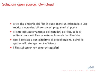 Soluzioni open source: Owncloud

oltre alla sincronia dei ﬁles include anche un calendario e una
rubrica sincronizzabili con alcuni programmi di posta
´ lento nell’aggiornamento dei metadati dei ﬁles, se lo si
e
utilizza con molti ﬁles la lentezza lo rende inutilizzabile
non ´ previsto alcun algoritmo di deduplicazione, quindi lo
e
spazio nello storage non ´ eﬃciente
e
i ﬁles sul server non sono crittografati

 
