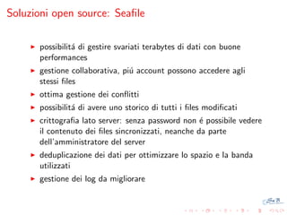 Soluzioni open source: Seaﬁle
possibilit´ di gestire svariati terabytes di dati con buone
a
performances
gestione collaborativa, pi´ account possono accedere agli
u
stessi ﬁles
ottima gestione dei conﬂitti
possibilit´ di avere uno storico di tutti i ﬁles modiﬁcati
a
crittograﬁa lato server: senza password non ´ possibile vedere
e
il contenuto dei ﬁles sincronizzati, neanche da parte
dell’amministratore del server
deduplicazione dei dati per ottimizzare lo spazio e la banda
utilizzati
gestione dei log da migliorare

 