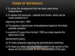 TERMS OF REFERENCE:
i) To review the development that has taken place since
independence.
ii) To assess the resources - material and human, which can be
made available for d
beginning from April, 1954
iii) To prepare a national plan of development based on the fullest
possible utilisation

in a period of 5 years from Ist April, 1955 as a step towards the
attainment of the
Government's policy.
iv) To make proposals regarding the administrative machinery.
v) To make any other recommendations which in the opinion of the
Board will can not suitable for the implementation of the plan.

 