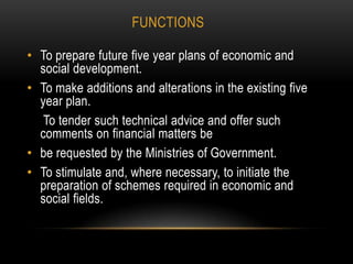 FUNCTIONS
• To prepare future five year plans of economic and
social development.
• To make additions and alterations in the existing five
year plan.
To tender such technical advice and offer such
comments on financial matters be
• be requested by the Ministries of Government.
• To stimulate and, where necessary, to initiate the
preparation of schemes required in economic and
social fields.

 