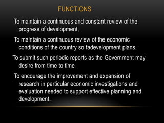 FUNCTIONS
To maintain a continuous and constant review of the
progress of development,
To maintain a continuous review of the economic
conditions of the country so fadevelopment plans.
To submit such periodic reports as the Government may
desire from time to time
To encourage the improvement and expansion of
research in particular economic investigations and
evaluation needed to support effective planning and
development.

 
