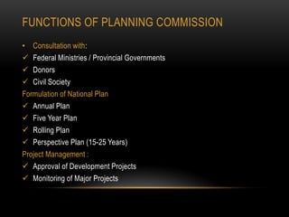 FUNCTIONS OF PLANNING COMMISSION
• Consultation with:
 Federal Ministries / Provincial Governments
 Donors
 Civil Society
Formulation of National Plan
 Annual Plan
 Five Year Plan
 Rolling Plan
 Perspective Plan (15-25 Years)
Project Management :
 Approval of Development Projects
 Monitoring of Major Projects

 
