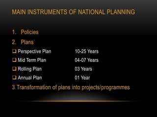 MAIN INSTRUMENTS OF NATIONAL PLANNING
1. Policies

2. Plans
 Perspective Plan

10-25 Years

 Mid Term Plan

04-07 Years

 Rolling Plan

03 Years

 Annual Plan

01 Year

3. Transformation of plans into projects/programmes

 